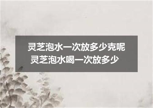 灵芝泡水一次放多少克呢 灵芝泡水喝一次放多少