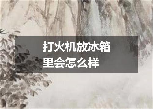 打火机放冰箱里会怎么样