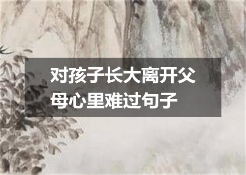 对孩子长大离开父母心里难过句子