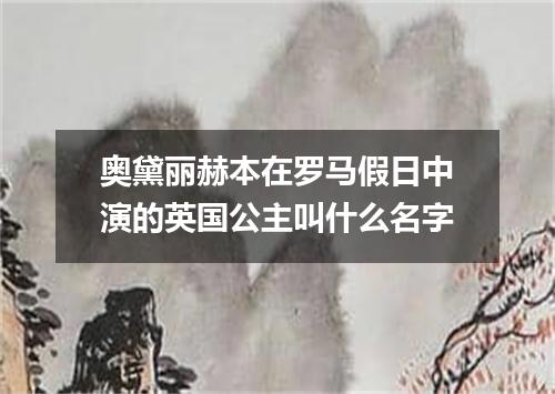 奥黛丽赫本在罗马假日中演的英国公主叫什么名字