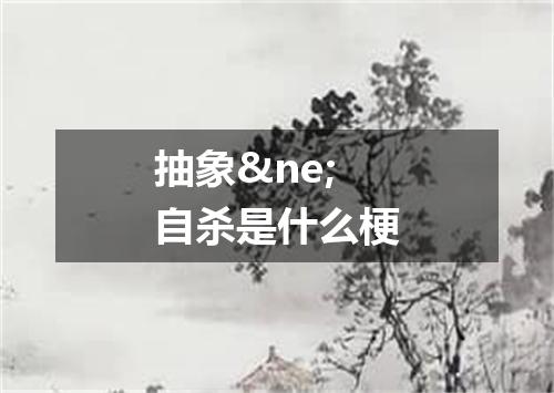 抽象&ne;自杀是什么梗