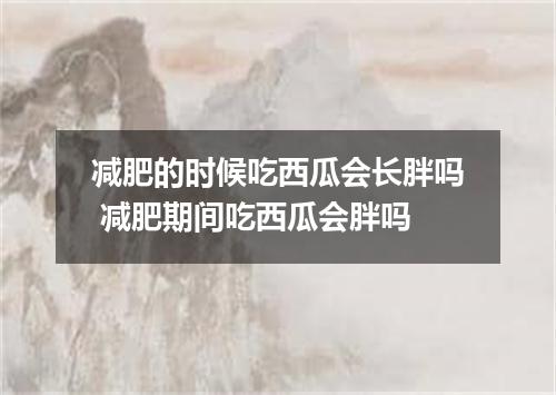 减肥的时候吃西瓜会长胖吗 减肥期间吃西瓜会胖吗