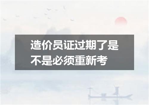 造价员证过期了是不是必须重新考