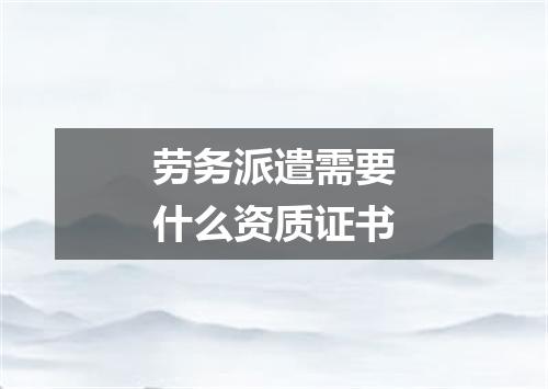 劳务派遣需要什么资质证书