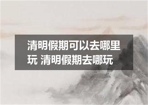 清明假期可以去哪里玩 清明假期去哪玩