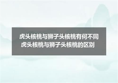 虎头核桃与狮子头核桃有何不同 虎头核桃与狮子头核桃的区别