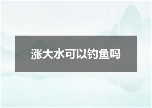 涨大水可以钓鱼吗