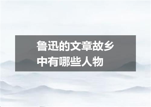 鲁迅的文章故乡中有哪些人物