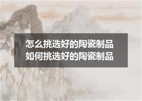 怎么挑选好的陶瓷制品 如何挑选好的陶瓷制品