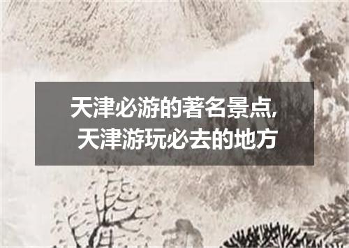 天津必游的著名景点, 天津游玩必去的地方