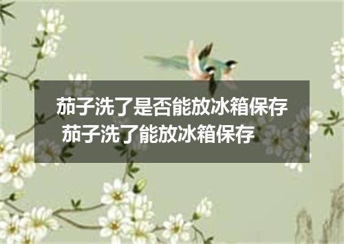 茄子洗了是否能放冰箱保存 茄子洗了能放冰箱保存