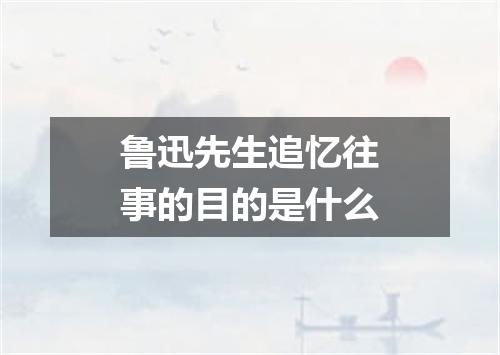 鲁迅先生追忆往事的目的是什么