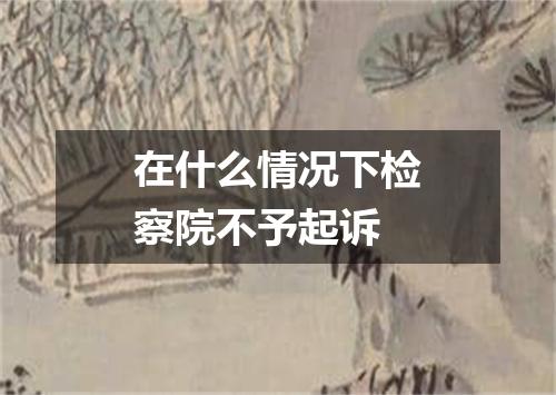 在什么情况下检察院不予起诉