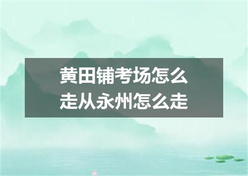 黄田铺考场怎么走从永州怎么走