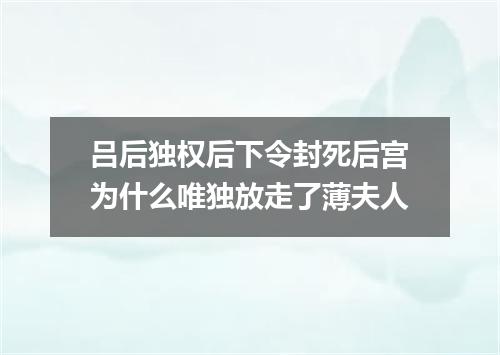 吕后独权后下令封死后宫为什么唯独放走了薄夫人
