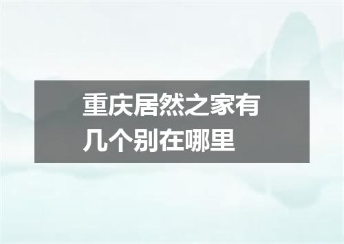 重庆居然之家有几个别在哪里