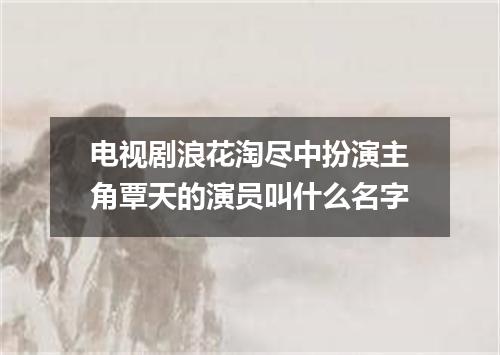 电视剧浪花淘尽中扮演主角覃天的演员叫什么名字