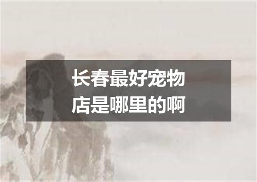 长春最好宠物店是哪里的啊