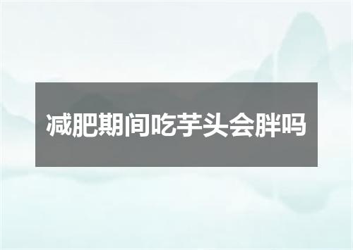 减肥期间吃芋头会胖吗