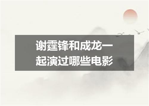 谢霆锋和成龙一起演过哪些电影