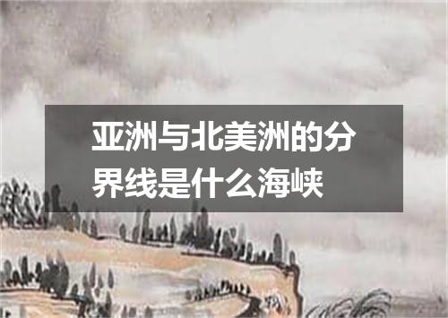 亚洲与北美洲的分界线是什么海峡