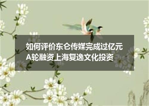 如何评价东仑传媒完成过亿元A轮融资上海复逸文化投资