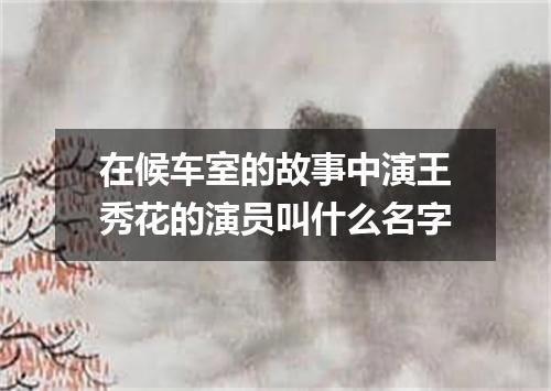 在候车室的故事中演王秀花的演员叫什么名字