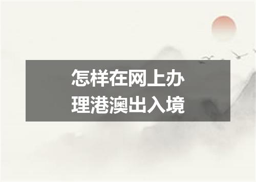 怎样在网上办理港澳出入境