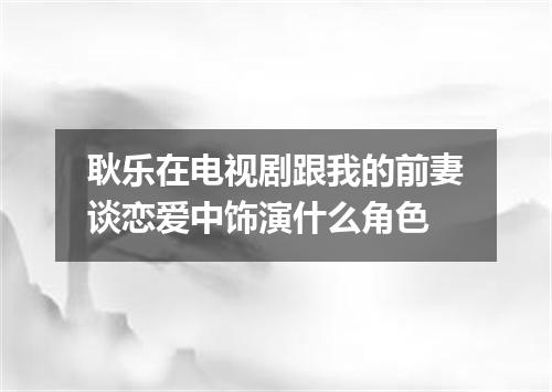 耿乐在电视剧跟我的前妻谈恋爱中饰演什么角色