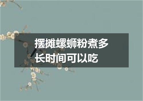 摆摊螺蛳粉煮多长时间可以吃