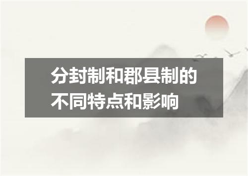 分封制和郡县制的不同特点和影响