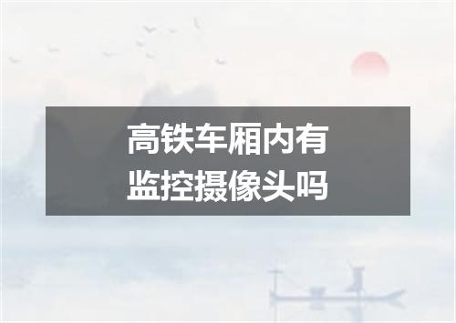 高铁车厢内有监控摄像头吗