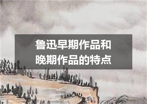 鲁迅早期作品和晚期作品的特点