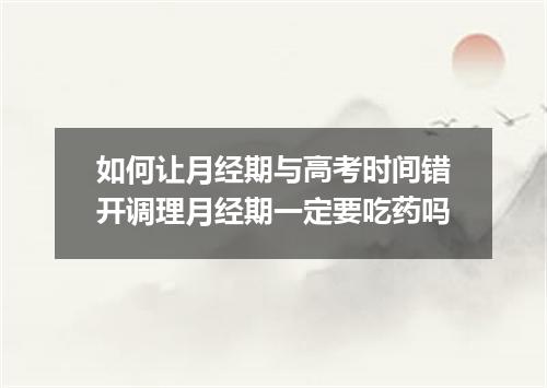 如何让月经期与高考时间错开调理月经期一定要吃药吗