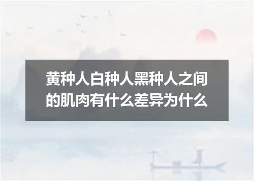 黄种人白种人黑种人之间的肌肉有什么差异为什么