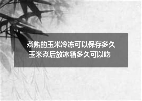 煮熟的玉米冷冻可以保存多久 玉米煮后放冰箱多久可以吃