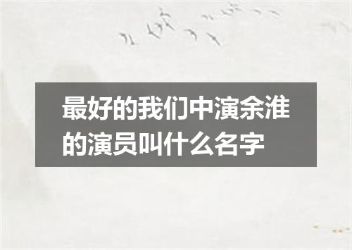 最好的我们中演余淮的演员叫什么名字