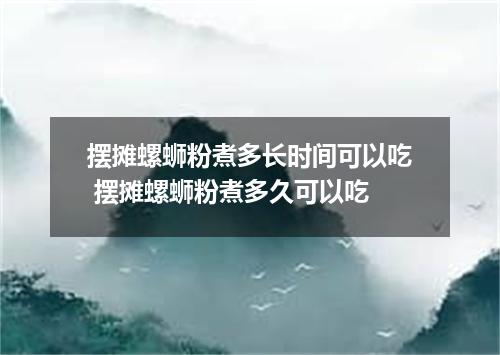 摆摊螺蛳粉煮多长时间可以吃 摆摊螺蛳粉煮多久可以吃