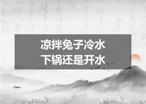 凉拌兔子冷水下锅还是开水