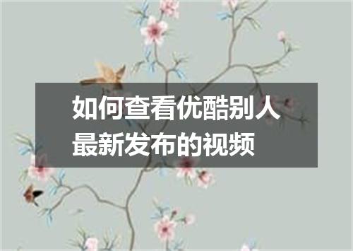 如何查看优酷别人最新发布的视频