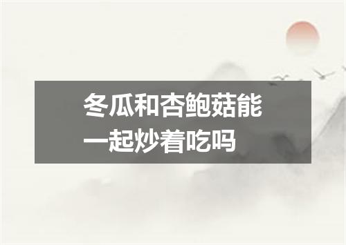 冬瓜和杏鲍菇能一起炒着吃吗