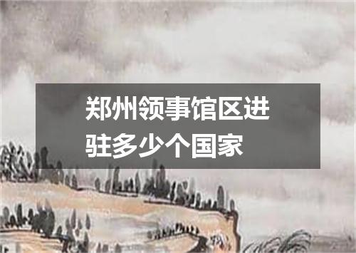 郑州领事馆区进驻多少个国家