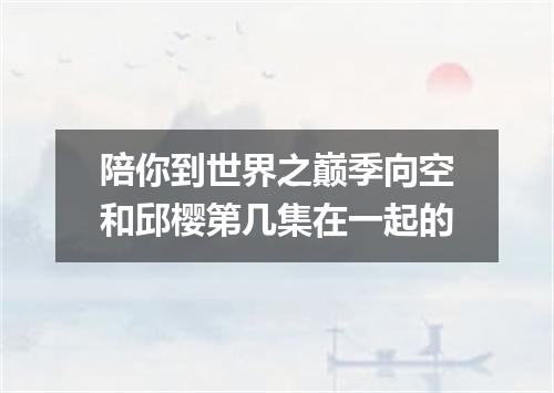 陪你到世界之巅季向空和邱樱第几集在一起的