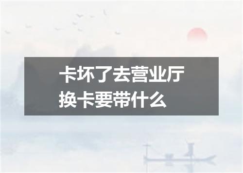 卡坏了去营业厅换卡要带什么