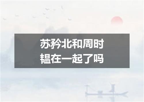 苏矜北和周时韫在一起了吗