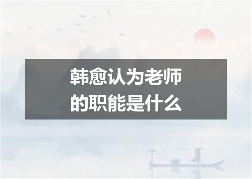 韩愈认为老师的职能是什么