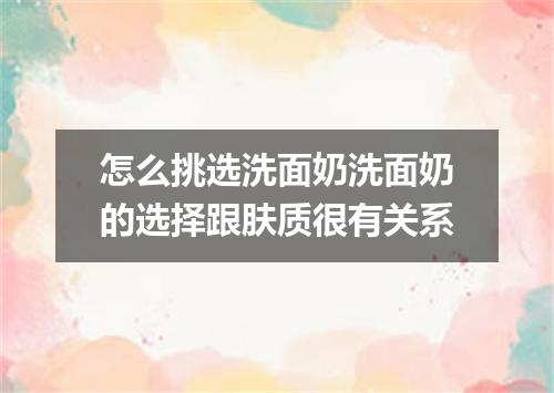 怎么挑选洗面奶洗面奶的选择跟肤质很有关系