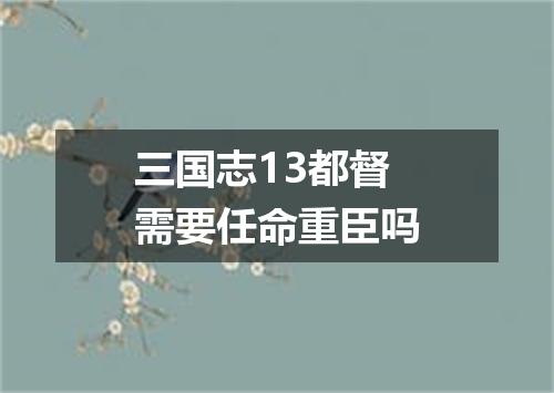 三国志13都督需要任命重臣吗