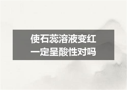 使石蕊溶液变红一定呈酸性对吗