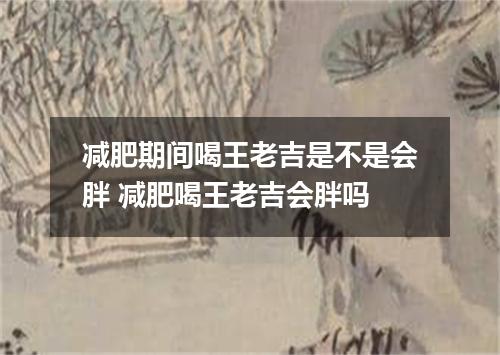 减肥期间喝王老吉是不是会胖 减肥喝王老吉会胖吗